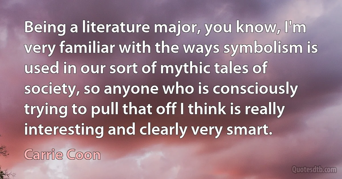 Being a literature major, you know, I'm very familiar with the ways symbolism is used in our sort of mythic tales of society, so anyone who is consciously trying to pull that off I think is really interesting and clearly very smart. (Carrie Coon)