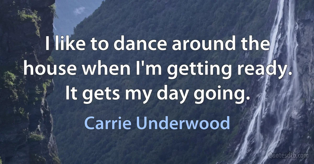 I like to dance around the house when I'm getting ready. It gets my day going. (Carrie Underwood)