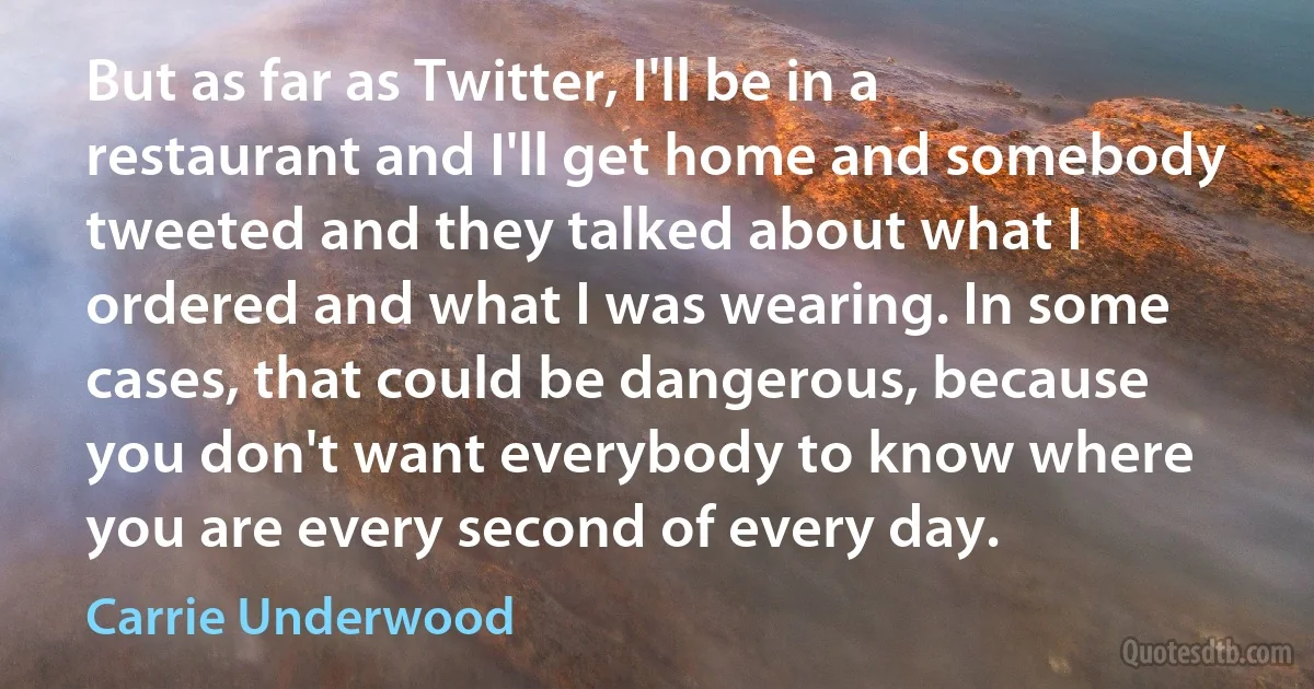 But as far as Twitter, I'll be in a restaurant and I'll get home and somebody tweeted and they talked about what I ordered and what I was wearing. In some cases, that could be dangerous, because you don't want everybody to know where you are every second of every day. (Carrie Underwood)