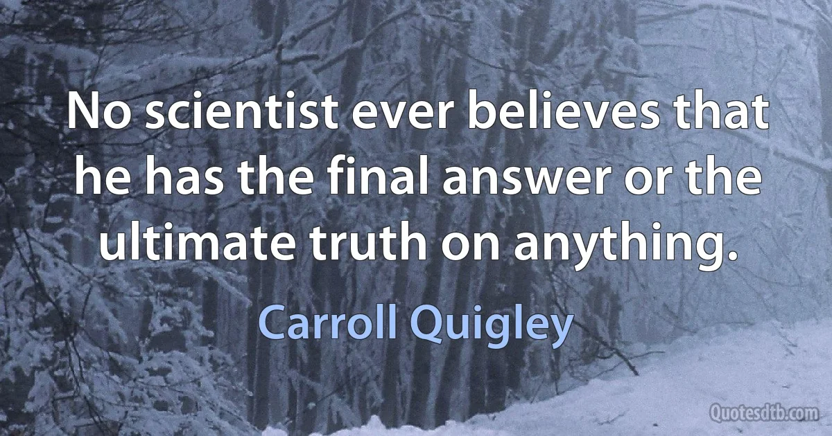 No scientist ever believes that he has the final answer or the ultimate truth on anything. (Carroll Quigley)