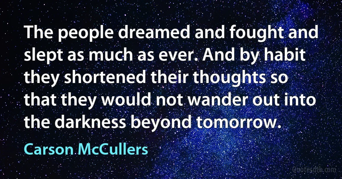 The people dreamed and fought and slept as much as ever. And by habit they shortened their thoughts so that they would not wander out into the darkness beyond tomorrow. (Carson McCullers)