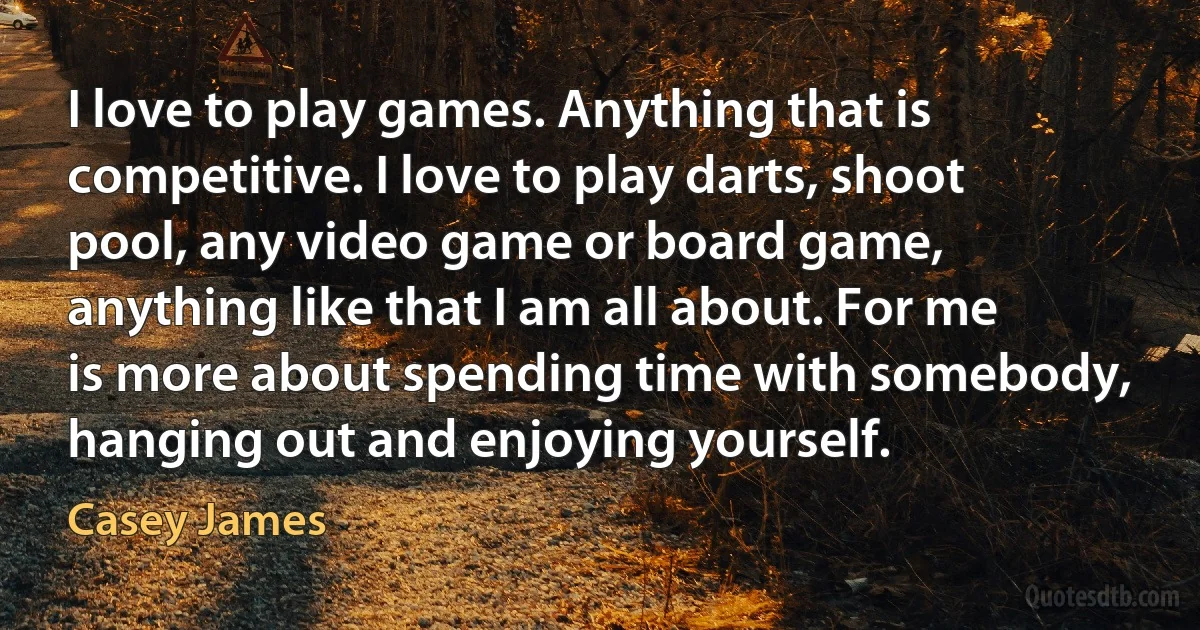 I love to play games. Anything that is competitive. I love to play darts, shoot pool, any video game or board game, anything like that I am all about. For me is more about spending time with somebody, hanging out and enjoying yourself. (Casey James)