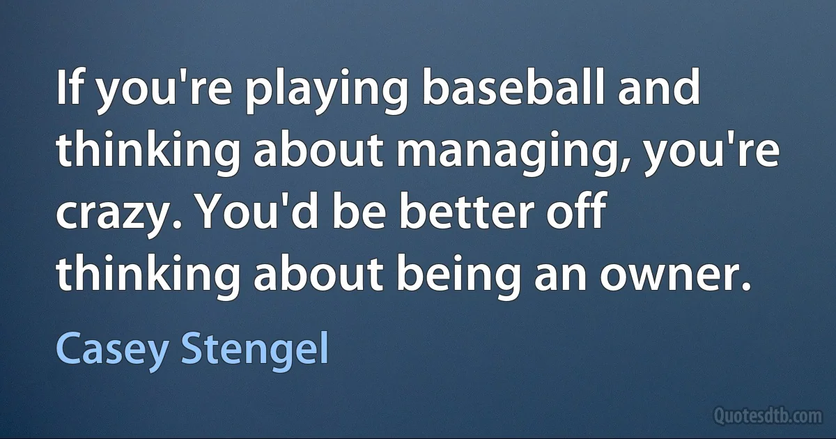 If you're playing baseball and thinking about managing, you're crazy. You'd be better off thinking about being an owner. (Casey Stengel)