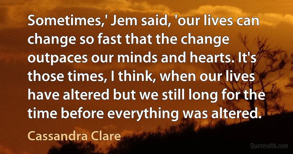 Sometimes,' Jem said, 'our lives can change so fast that the change outpaces our minds and hearts. It's those times, I think, when our lives have altered but we still long for the time before everything was altered. (Cassandra Clare)