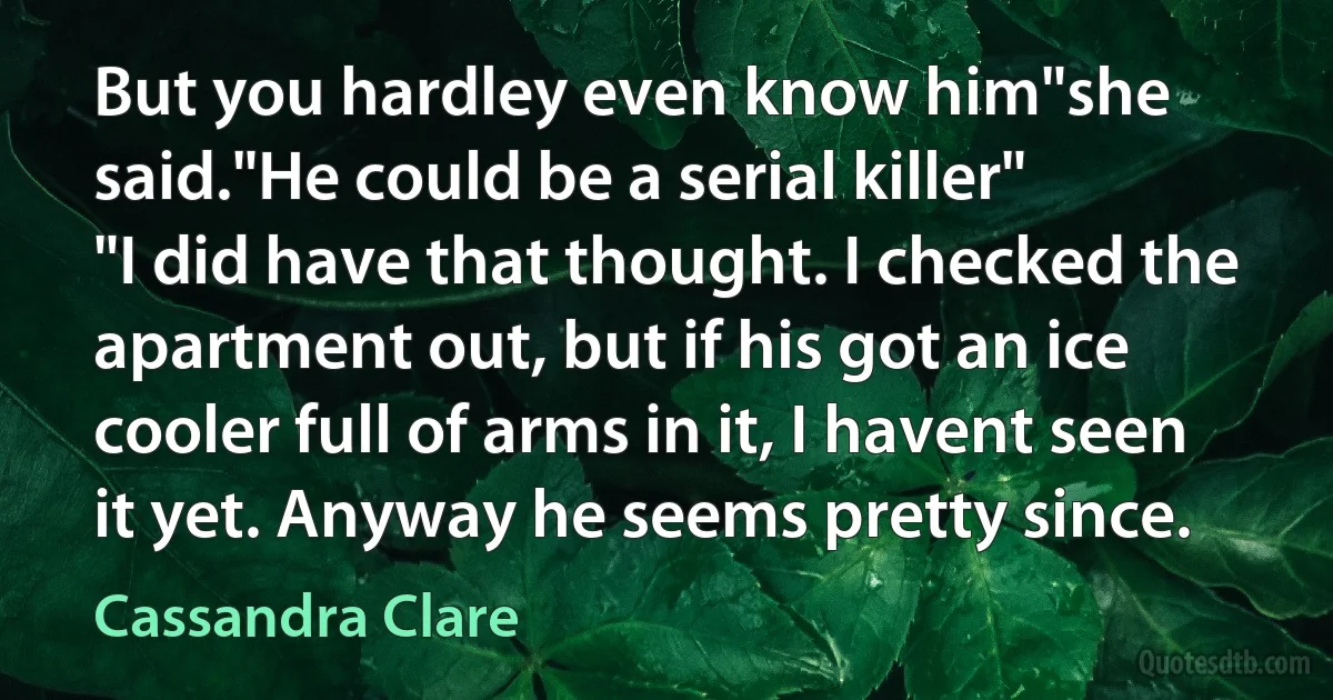 But you hardley even know him"she said."He could be a serial killer"
"I did have that thought. I checked the apartment out, but if his got an ice cooler full of arms in it, I havent seen it yet. Anyway he seems pretty since. (Cassandra Clare)