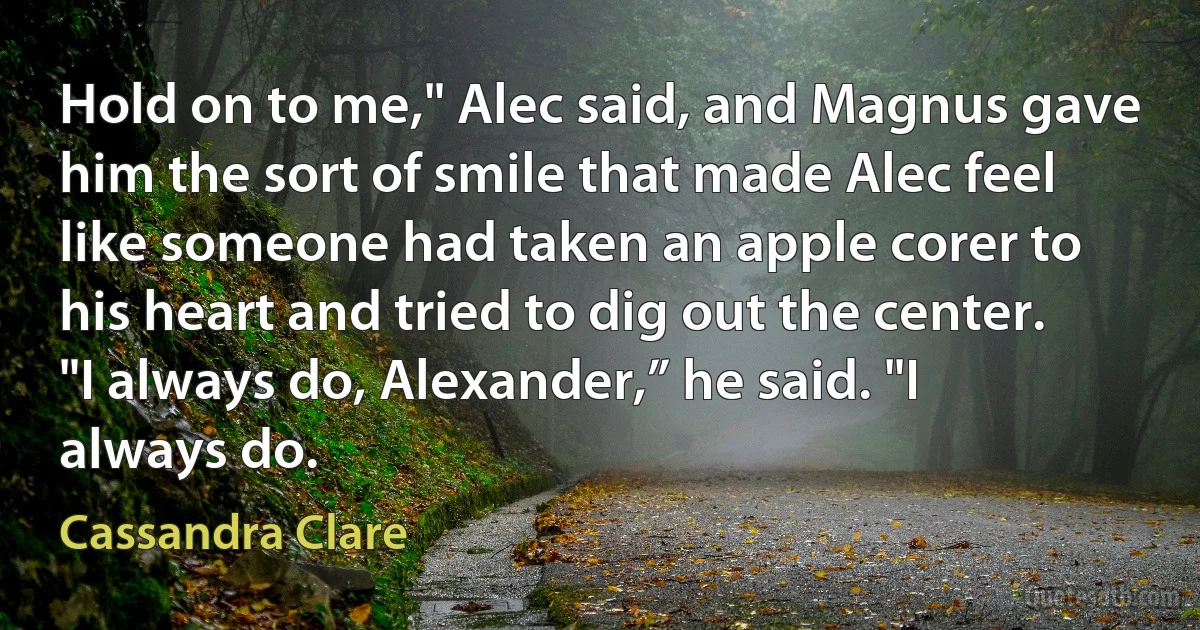 Hold on to me," Alec said, and Magnus gave him the sort of smile that made Alec feel like someone had taken an apple corer to his heart and tried to dig out the center.
"I always do, Alexander,” he said. "I always do. (Cassandra Clare)