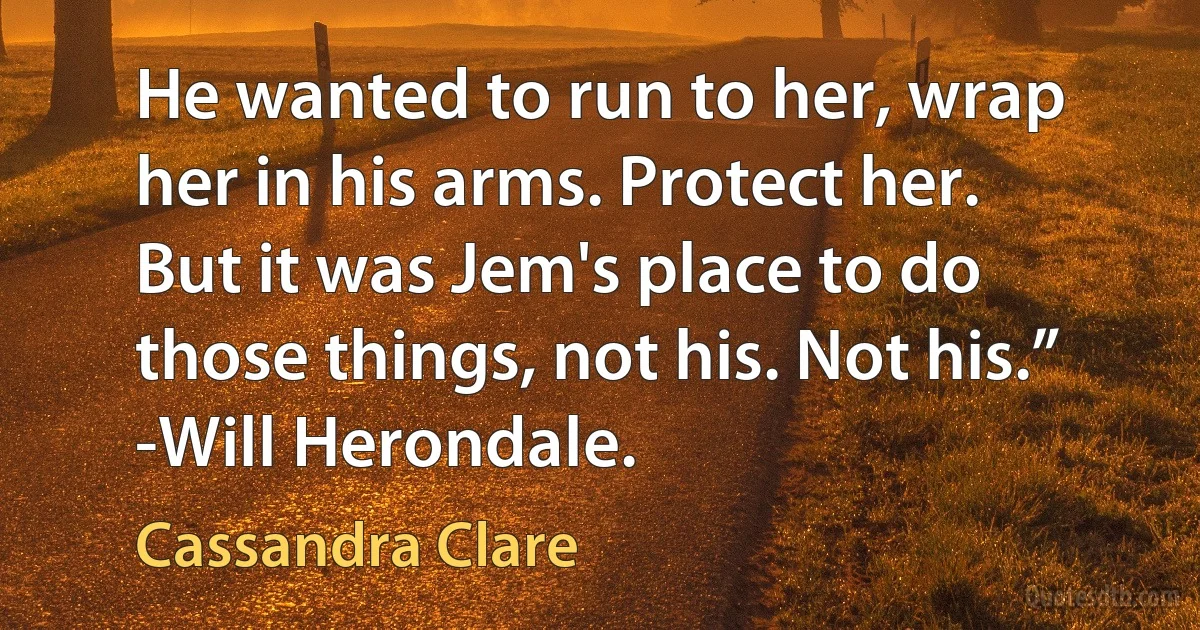 He wanted to run to her, wrap her in his arms. Protect her. But it was Jem's place to do those things, not his. Not his.” -Will Herondale. (Cassandra Clare)