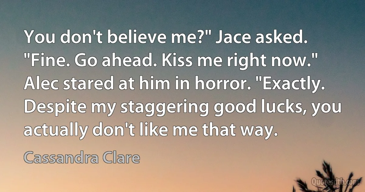 You don't believe me?" Jace asked. "Fine. Go ahead. Kiss me right now." Alec stared at him in horror. "Exactly. Despite my staggering good lucks, you actually don't like me that way. (Cassandra Clare)