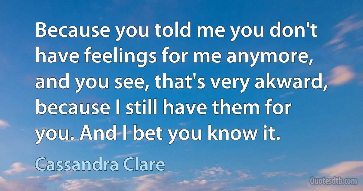 Because you told me you don't have feelings for me anymore, and you see, that's very akward, because I still have them for you. And I bet you know it. (Cassandra Clare)