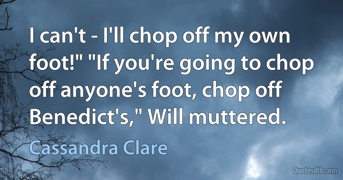 I can't - I'll chop off my own foot!" "If you're going to chop off anyone's foot, chop off Benedict's," Will muttered. (Cassandra Clare)