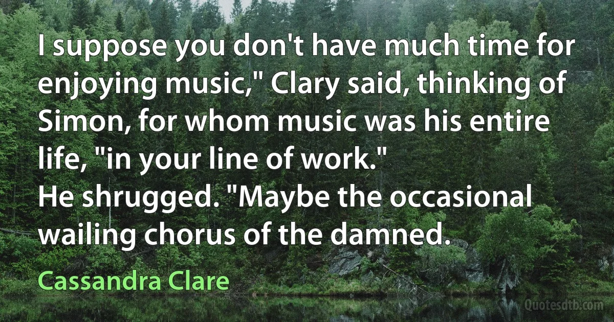 I suppose you don't have much time for enjoying music," Clary said, thinking of Simon, for whom music was his entire life, "in your line of work."
He shrugged. "Maybe the occasional wailing chorus of the damned. (Cassandra Clare)