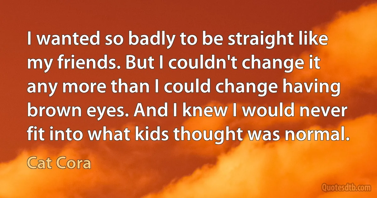 I wanted so badly to be straight like my friends. But I couldn't change it any more than I could change having brown eyes. And I knew I would never fit into what kids thought was normal. (Cat Cora)