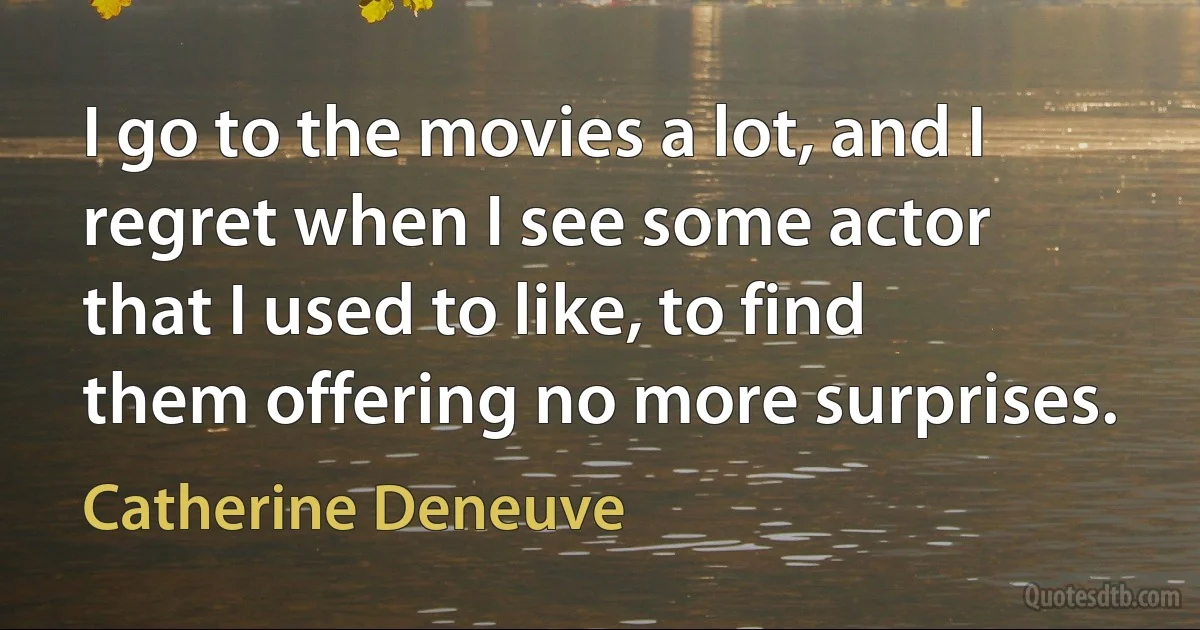 I go to the movies a lot, and I regret when I see some actor that I used to like, to find them offering no more surprises. (Catherine Deneuve)