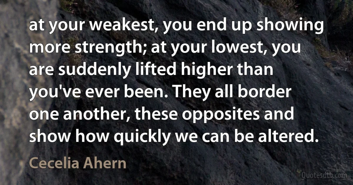 at your weakest, you end up showing more strength; at your lowest, you are suddenly lifted higher than you've ever been. They all border one another, these opposites and show how quickly we can be altered. (Cecelia Ahern)