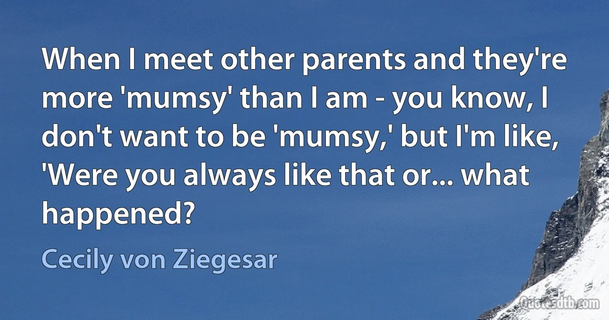 When I meet other parents and they're more 'mumsy' than I am - you know, I don't want to be 'mumsy,' but I'm like, 'Were you always like that or... what happened? (Cecily von Ziegesar)