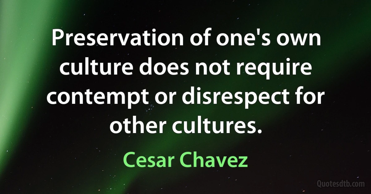 Preservation of one's own culture does not require contempt or disrespect for other cultures. (Cesar Chavez)