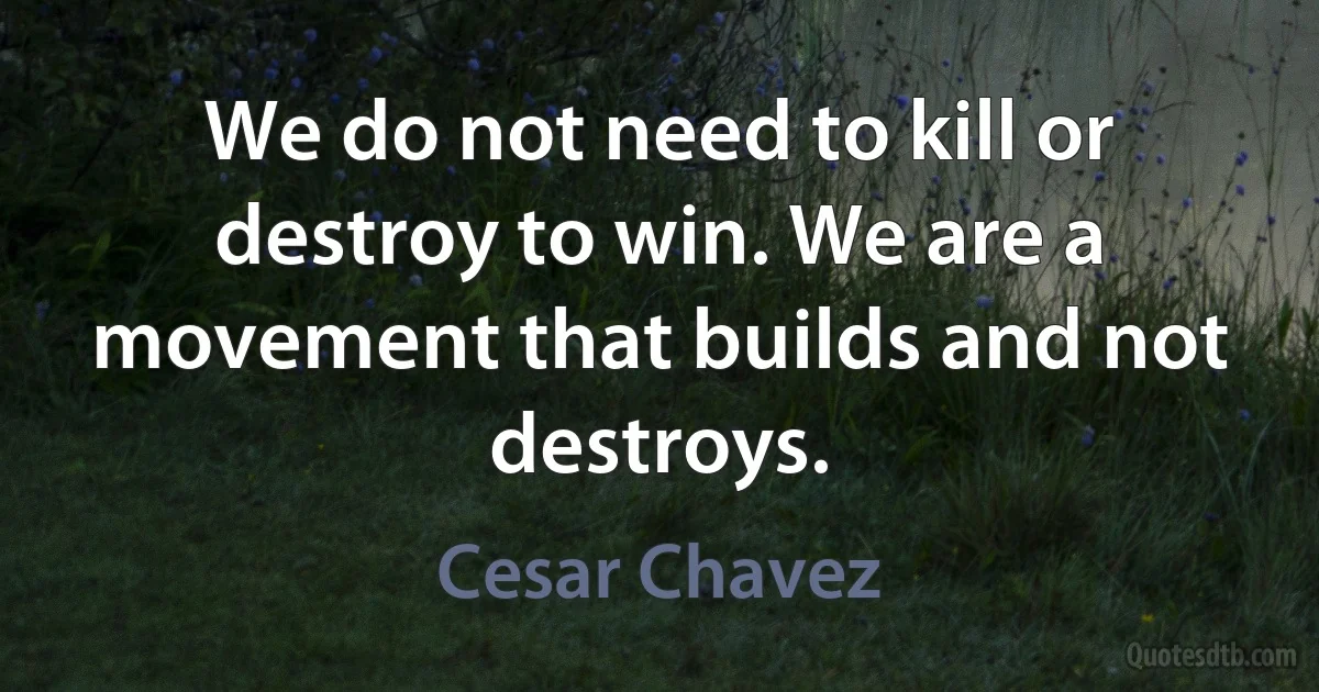 We do not need to kill or destroy to win. We are a movement that builds and not destroys. (Cesar Chavez)