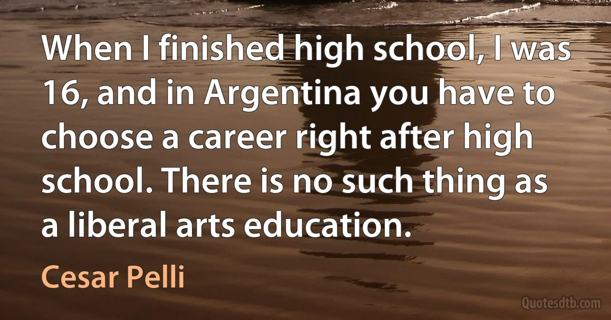 When I finished high school, I was 16, and in Argentina you have to choose a career right after high school. There is no such thing as a liberal arts education. (Cesar Pelli)