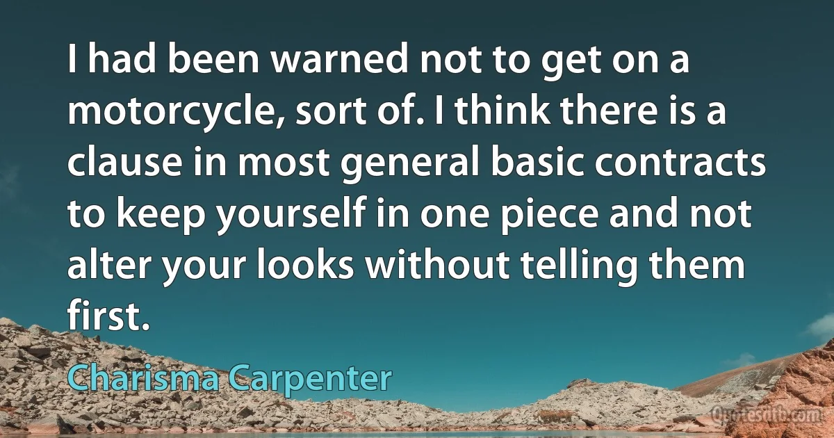 I had been warned not to get on a motorcycle, sort of. I think there is a clause in most general basic contracts to keep yourself in one piece and not alter your looks without telling them first. (Charisma Carpenter)