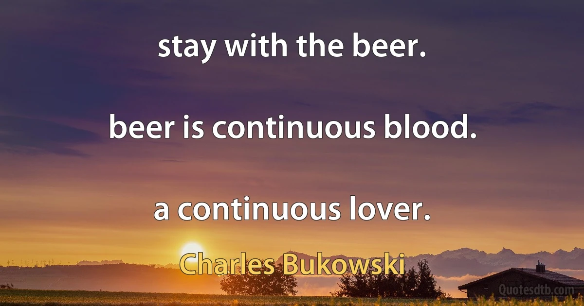 stay with the beer.

beer is continuous blood.

a continuous lover. (Charles Bukowski)