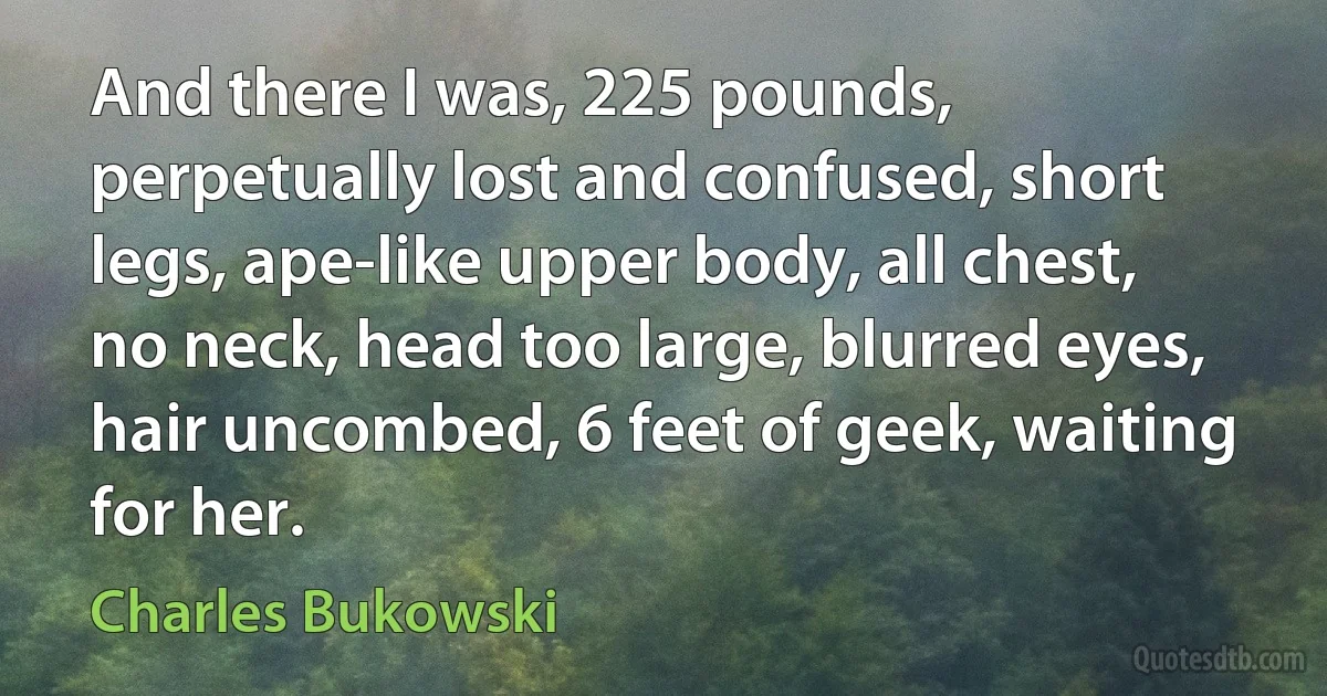 And there I was, 225 pounds, perpetually lost and confused, short legs, ape-like upper body, all chest, no neck, head too large, blurred eyes, hair uncombed, 6 feet of geek, waiting for her. (Charles Bukowski)