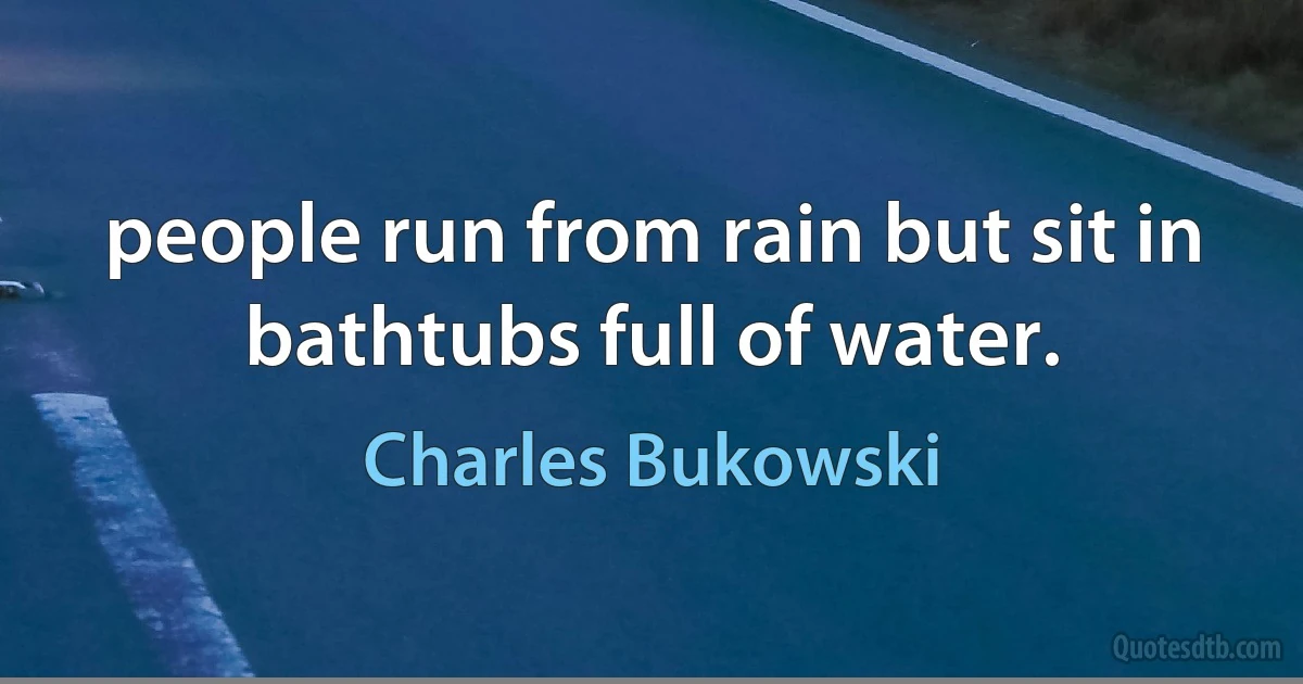 people run from rain but sit in bathtubs full of water. (Charles Bukowski)