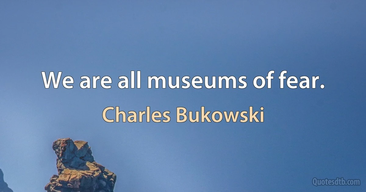 We are all museums of fear. (Charles Bukowski)