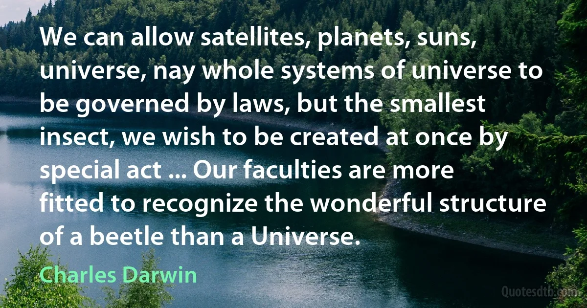 We can allow satellites, planets, suns, universe, nay whole systems of universe to be governed by laws, but the smallest insect, we wish to be created at once by special act ... Our faculties are more fitted to recognize the wonderful structure of a beetle than a Universe. (Charles Darwin)