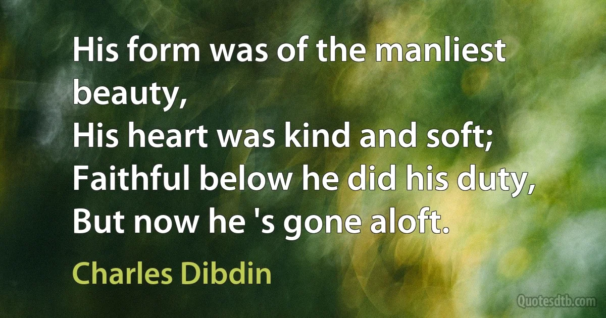 His form was of the manliest beauty,
His heart was kind and soft;
Faithful below he did his duty,
But now he 's gone aloft. (Charles Dibdin)