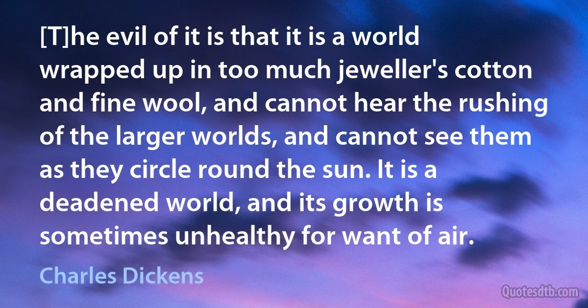 [T]he evil of it is that it is a world wrapped up in too much jeweller's cotton and fine wool, and cannot hear the rushing of the larger worlds, and cannot see them as they circle round the sun. It is a deadened world, and its growth is sometimes unhealthy for want of air. (Charles Dickens)