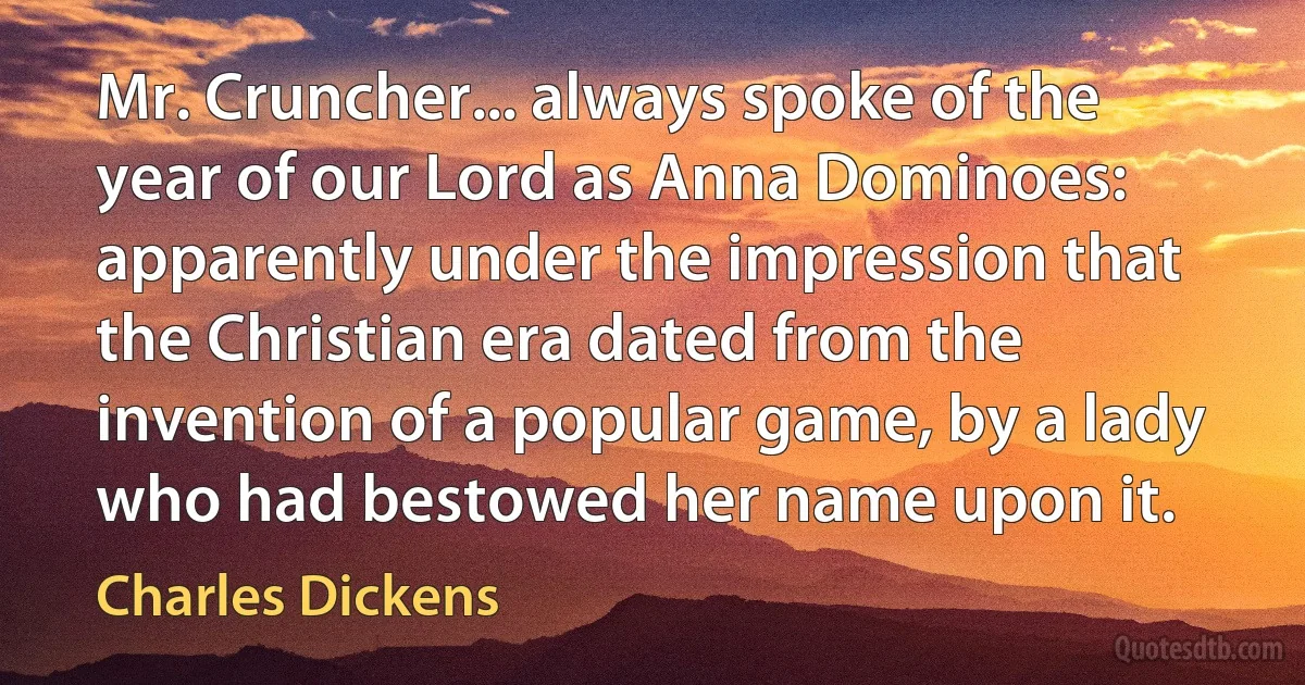 Mr. Cruncher... always spoke of the year of our Lord as Anna Dominoes: apparently under the impression that the Christian era dated from the invention of a popular game, by a lady who had bestowed her name upon it. (Charles Dickens)