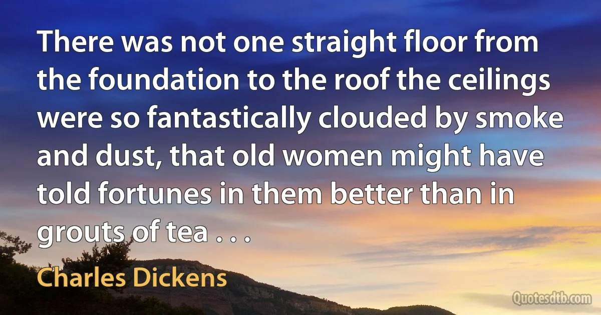 There was not one straight floor from the foundation to the roof the ceilings were so fantastically clouded by smoke and dust, that old women might have told fortunes in them better than in grouts of tea . . . (Charles Dickens)