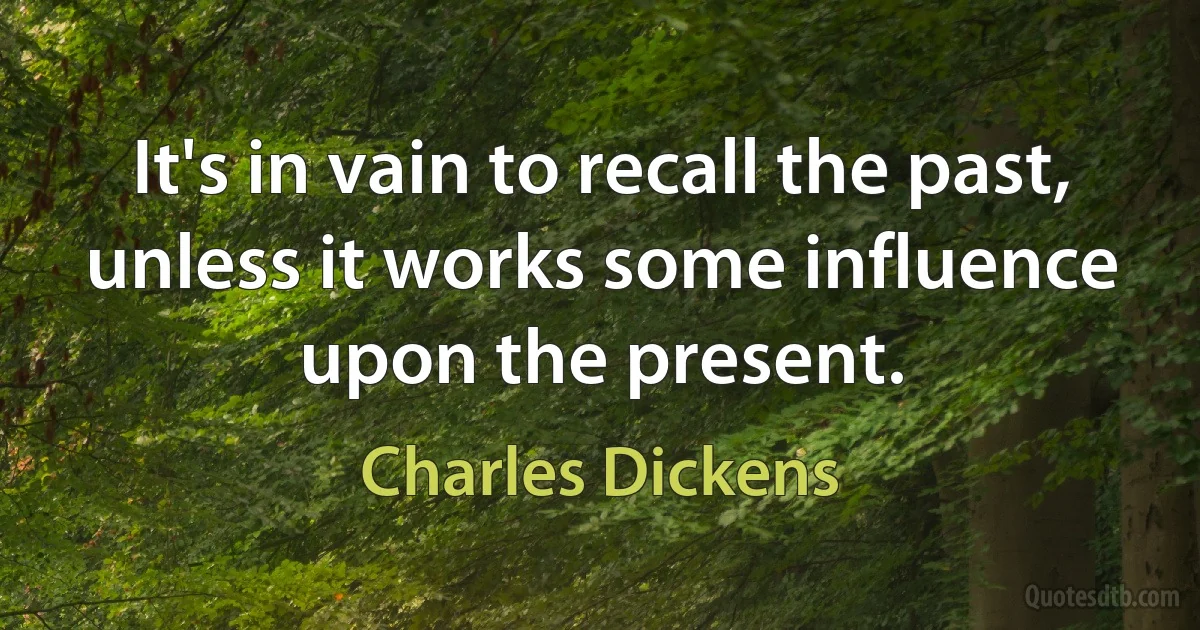 It's in vain to recall the past, unless it works some influence upon the present. (Charles Dickens)