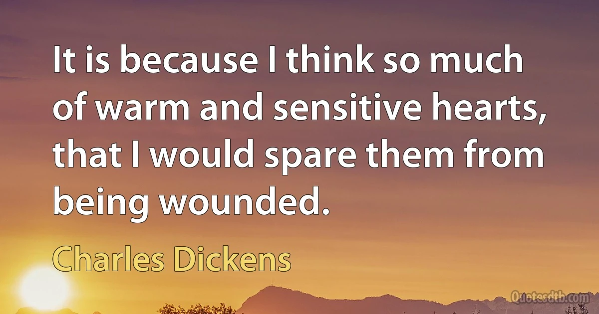 It is because I think so much of warm and sensitive hearts, that I would spare them from being wounded. (Charles Dickens)