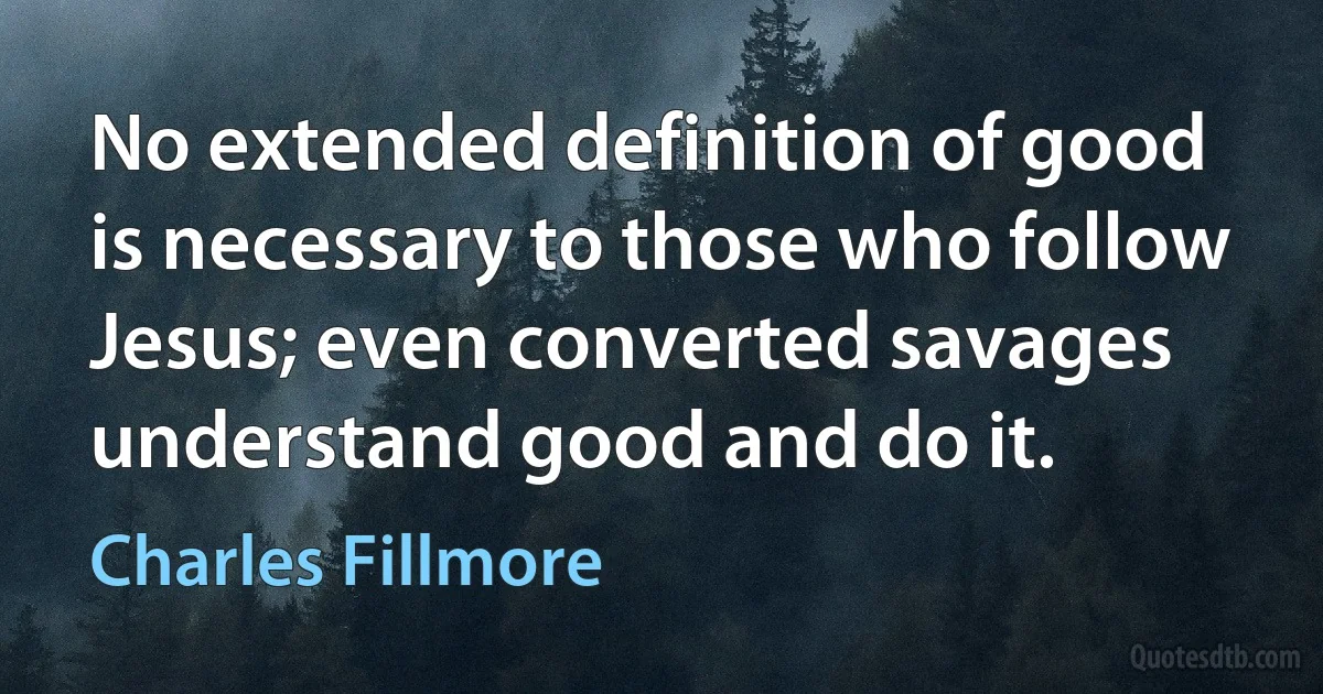 No extended definition of good is necessary to those who follow Jesus; even converted savages understand good and do it. (Charles Fillmore)