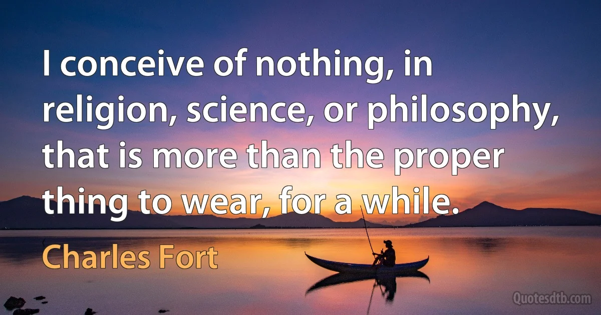 I conceive of nothing, in religion, science, or philosophy, that is more than the proper thing to wear, for a while. (Charles Fort)