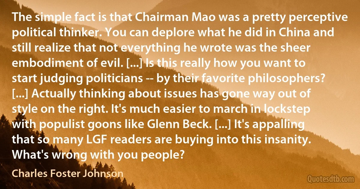 The simple fact is that Chairman Mao was a pretty perceptive political thinker. You can deplore what he did in China and still realize that not everything he wrote was the sheer embodiment of evil. [...] Is this really how you want to start judging politicians -- by their favorite philosophers? [...] Actually thinking about issues has gone way out of style on the right. It's much easier to march in lockstep with populist goons like Glenn Beck. [...] It's appalling that so many LGF readers are buying into this insanity. What's wrong with you people? (Charles Foster Johnson)