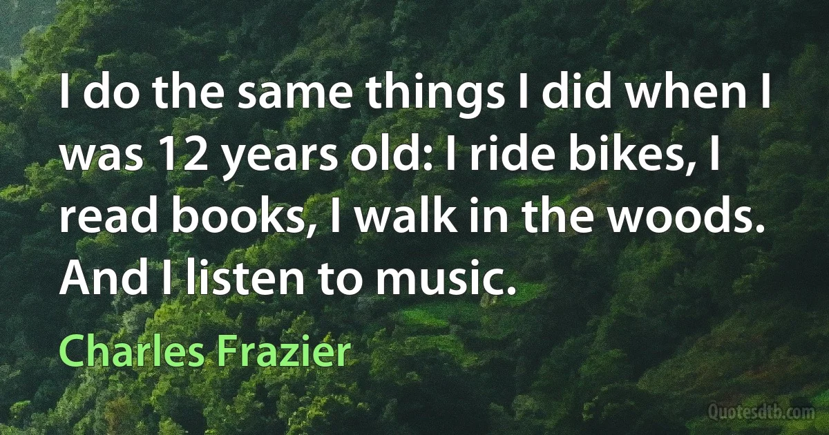 I do the same things I did when I was 12 years old: I ride bikes, I read books, I walk in the woods. And I listen to music. (Charles Frazier)