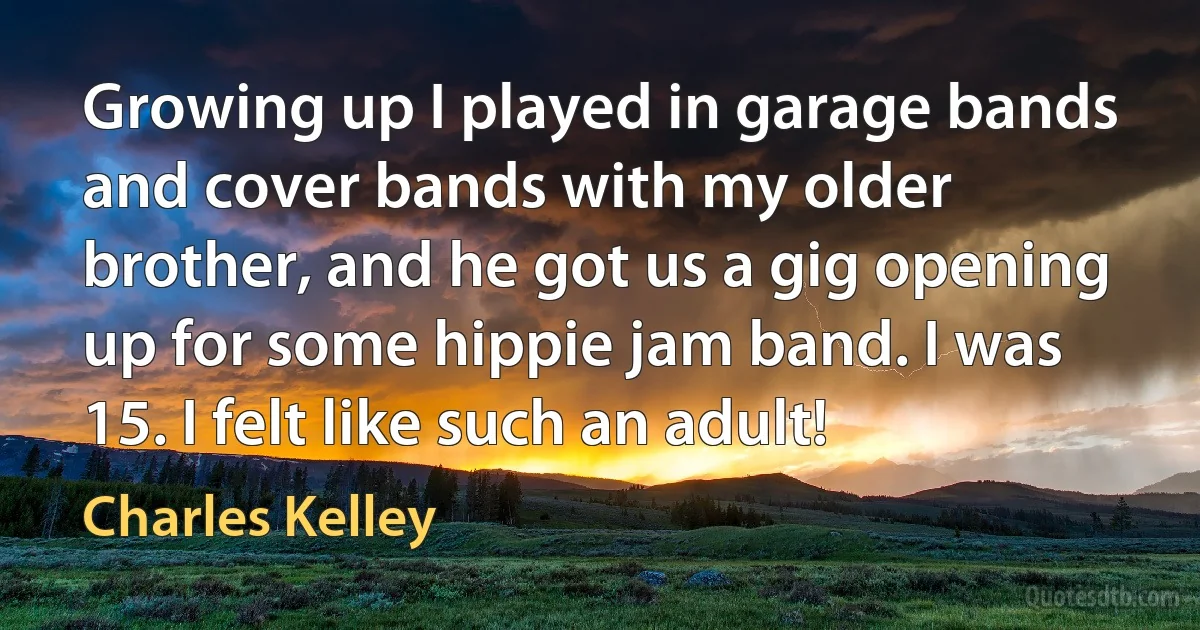 Growing up I played in garage bands and cover bands with my older brother, and he got us a gig opening up for some hippie jam band. I was 15. I felt like such an adult! (Charles Kelley)