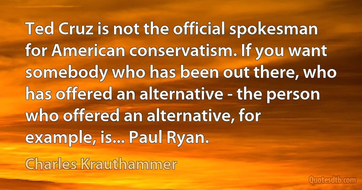 Ted Cruz is not the official spokesman for American conservatism. If you want somebody who has been out there, who has offered an alternative - the person who offered an alternative, for example, is... Paul Ryan. (Charles Krauthammer)