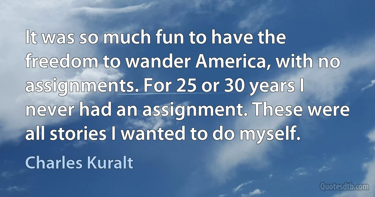 It was so much fun to have the freedom to wander America, with no assignments. For 25 or 30 years I never had an assignment. These were all stories I wanted to do myself. (Charles Kuralt)