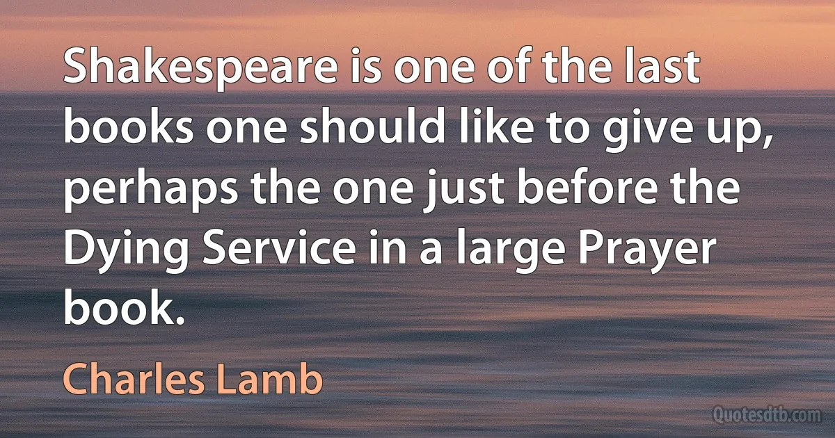 Shakespeare is one of the last books one should like to give up, perhaps the one just before the Dying Service in a large Prayer book. (Charles Lamb)