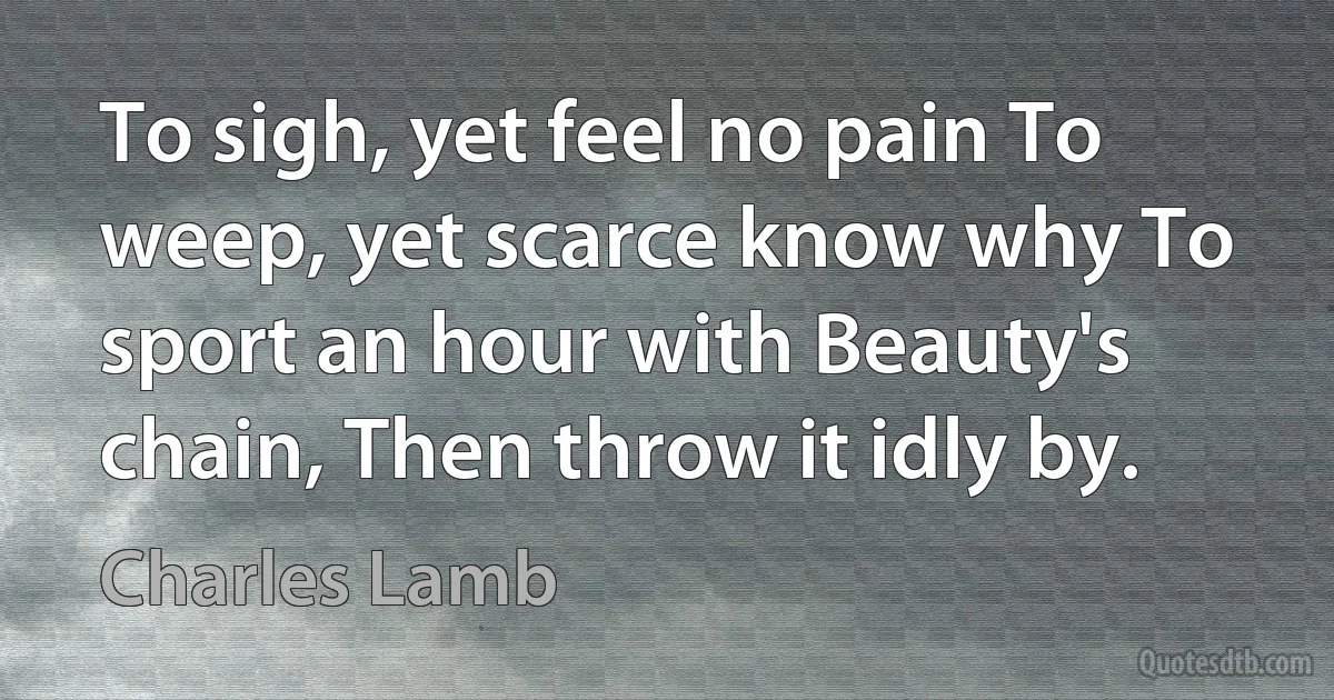 To sigh, yet feel no pain To weep, yet scarce know why To sport an hour with Beauty's chain, Then throw it idly by. (Charles Lamb)