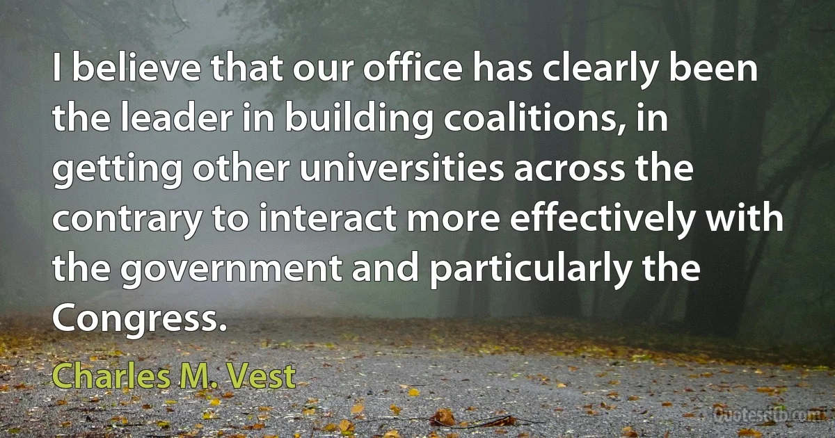 I believe that our office has clearly been the leader in building coalitions, in getting other universities across the contrary to interact more effectively with the government and particularly the Congress. (Charles M. Vest)