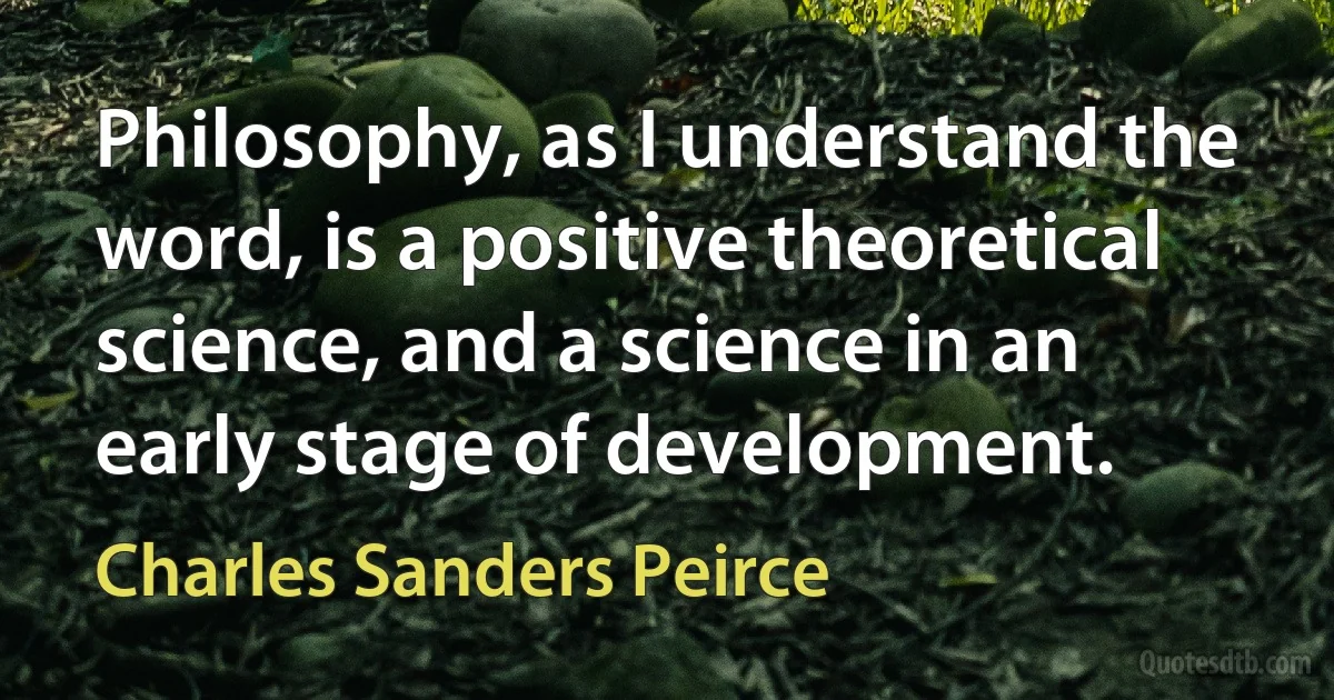 Philosophy, as I understand the word, is a positive theoretical science, and a science in an early stage of development. (Charles Sanders Peirce)