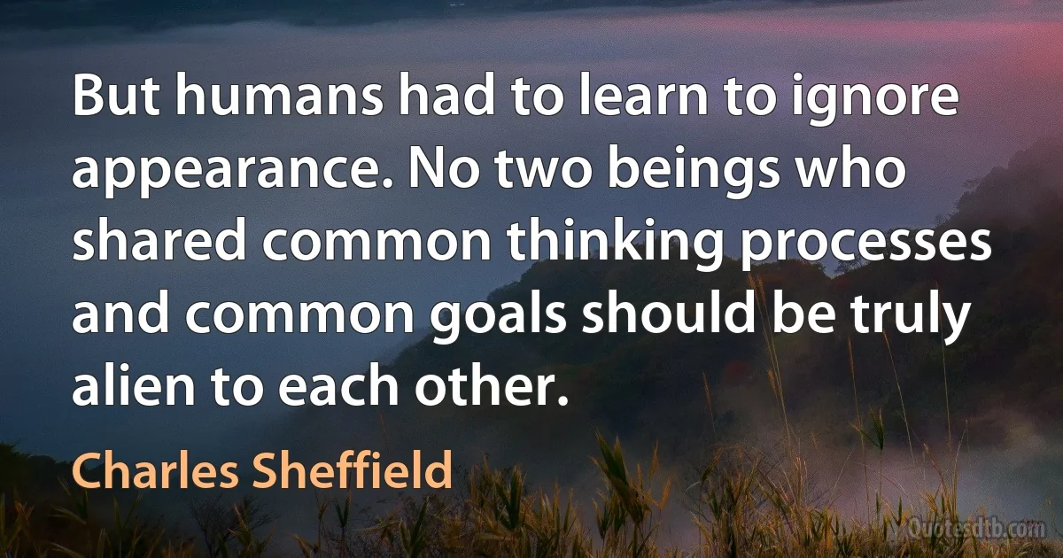 But humans had to learn to ignore appearance. No two beings who shared common thinking processes and common goals should be truly alien to each other. (Charles Sheffield)