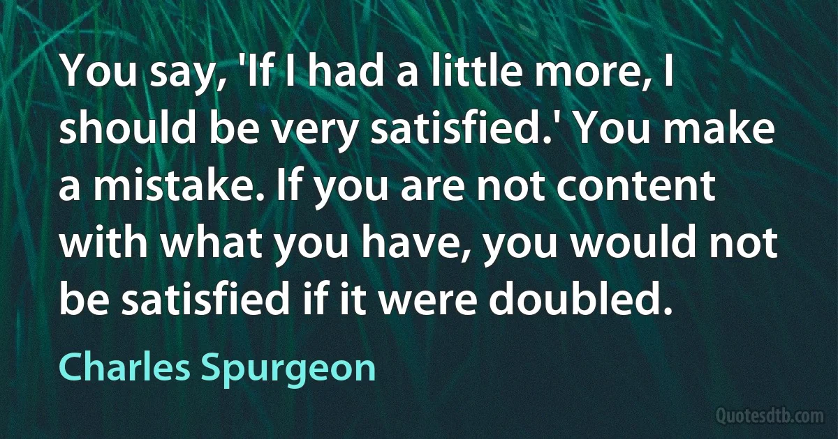 You say, 'If I had a little more, I should be very satisfied.' You make a mistake. If you are not content with what you have, you would not be satisfied if it were doubled. (Charles Spurgeon)