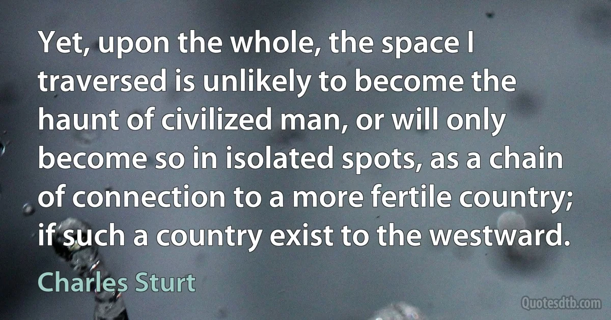 Yet, upon the whole, the space I traversed is unlikely to become the haunt of civilized man, or will only become so in isolated spots, as a chain of connection to a more fertile country; if such a country exist to the westward. (Charles Sturt)