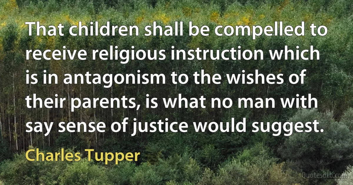 That children shall be compelled to receive religious instruction which is in antagonism to the wishes of their parents, is what no man with say sense of justice would suggest. (Charles Tupper)