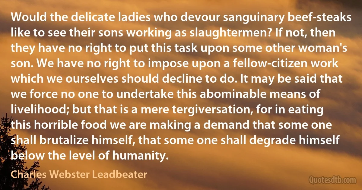 Would the delicate ladies who devour sanguinary beef-steaks like to see their sons working as slaughtermen? If not, then they have no right to put this task upon some other woman's son. We have no right to impose upon a fellow-citizen work which we ourselves should decline to do. It may be said that we force no one to undertake this abominable means of livelihood; but that is a mere tergiversation, for in eating this horrible food we are making a demand that some one shall brutalize himself, that some one shall degrade himself below the level of humanity. (Charles Webster Leadbeater)